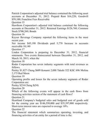 Patrick Corporation's adjusted trial balance contained the following asset
accounts at December 31, 2012: Prepaid Rent $16,220; Goodwill
$59,100; Franchise Fees Receivable
Question 15
Hawthorn Corporation's adjusted trial balance contained the following
accounts at December 31, 2012: Retained Earnings $126,760; Common
Stock $700,260; Bonds
Question 16
Keyser Beverage Company reported the following items in the most
recent year.
Net income $45,190 Dividends paid 5,770 Increase in accounts
receivable 10,140
Question 17
Linden Corporation is preparing its December 31, 2012, financial
statements. Two events thatoccurred between December 31, 2012, and
March 10, 2013, when the
Question 18
Roder Corporation has seven industry segments with total revenues as
follows.
Penley $1,827 Cheng $609 Konami 2,088 Takuhi 522 KSC 696 Molina
2,175 Red Moon
Question 19
Operating profits and losses for the seven industry segments of Roder
Corporation are:
Penley $234 Cheng $(54)
Question 20
Which of the following events will appear in the cash flows from
financing activities section of the statement of cash flows?
Question 21
Heartland Company's budgeted sales and budgeted cost of goods sold
for the coming year are $146,550,000 and $35,397,000 respectively.
Short-term interest rates are expected to average 10%.
Question 22
The financial statement which summarizes operating, investing, and
financing activities of an entity for a period of time is the:
 