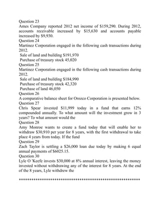 Question 23
Ames Company reported 2012 net income of $159,290. During 2012,
accounts receivable increased by $15,630 and accounts payable
increased by $9,930.
Question 24
Martinez Corporation engaged in the following cash transactions during
2012.
Sale of land and building $191,970
Purchase of treasury stock 45,020
Question 25
Martinez Corporation engaged in the following cash transactions during
2012.
Sale of land and building $184,990
Purchase of treasury stock 42,320
Purchase of land 46,050
Question 26
A comparative balance sheet for Orozco Corporation is presented below.
Question 27
Chris Spear invested $11,999 today in a fund that earns 12%
compounded annually. To what amount will the investment grow in 3
years? To what amount would the
Question 28
Amy Monroe wants to create a fund today that will enable her to
withdraw $30,910 per year for 8 years, with the first withdrawal to take
place 4 years from today. If the fund
Question 29
Zach Taylor is settling a $26,000 loan due today by making 6 equal
annual payments of $6025.15.
Question 30
Lyle O 'Keefe invests $30,000 at 8% annual interest, leaving the money
invested without withdrawing any of the interest for 8 years. At the end
of the 8 years, Lyle withdrew the
**********************************************************
 