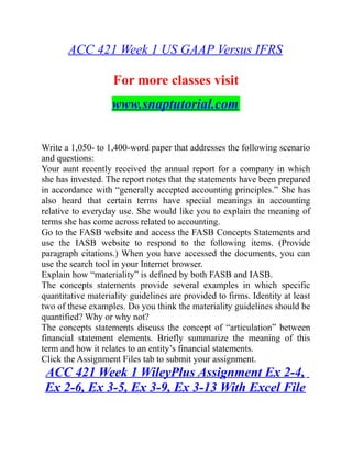 ACC 421 Week 1 US GAAP Versus IFRS
For more classes visit
www.snaptutorial.com
Write a 1,050- to 1,400-word paper that addresses the following scenario
and questions:
Your aunt recently received the annual report for a company in which
she has invested. The report notes that the statements have been prepared
in accordance with “generally accepted accounting principles.” She has
also heard that certain terms have special meanings in accounting
relative to everyday use. She would like you to explain the meaning of
terms she has come across related to accounting.
Go to the FASB website and access the FASB Concepts Statements and
use the IASB website to respond to the following items. (Provide
paragraph citations.) When you have accessed the documents, you can
use the search tool in your Internet browser.
Explain how “materiality” is defined by both FASB and IASB.
The concepts statements provide several examples in which specific
quantitative materiality guidelines are provided to firms. Identity at least
two of these examples. Do you think the materiality guidelines should be
quantified? Why or why not?
The concepts statements discuss the concept of “articulation” between
financial statement elements. Briefly summarize the meaning of this
term and how it relates to an entity’s financial statements.
Click the Assignment Files tab to submit your assignment.
ACC 421 Week 1 WileyPlus Assignment Ex 2-4,
Ex 2-6, Ex 3-5, Ex 3-9, Ex 3-13 With Excel File
 
