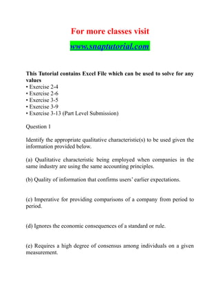 For more classes visit
www.snaptutorial.com
This Tutorial contains Excel File which can be used to solve for any
values
• Exercise 2-4
• Exercise 2-6
• Exercise 3-5
• Exercise 3-9
• Exercise 3-13 (Part Level Submission)
Question 1
Identify the appropriate qualitative characteristic(s) to be used given the
information provided below.
(a) Qualitative characteristic being employed when companies in the
same industry are using the same accounting principles.
(b) Quality of information that confirms users’ earlier expectations.
(c) Imperative for providing comparisons of a company from period to
period.
(d) Ignores the economic consequences of a standard or rule.
(e) Requires a high degree of consensus among individuals on a given
measurement.
 