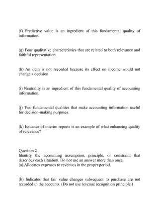 (f) Predictive value is an ingredient of this fundamental quality of
information.
(g) Four qualitative characteristics that are related to both relevance and
faithful representation.
(h) An item is not recorded because its effect on income would not
change a decision.
(i) Neutrality is an ingredient of this fundamental quality of accounting
information.
(j) Two fundamental qualities that make accounting information useful
for decision-making purposes.
(k) Issuance of interim reports is an example of what enhancing quality
of relevance?
Question 2
Identify the accounting assumption, principle, or constraint that
describes each situation. Do not use an answer more than once.
(a) Allocates expenses to revenues in the proper period.
(b) Indicates that fair value changes subsequent to purchase are not
recorded in the accounts. (Do not use revenue recognition principle.)
 
