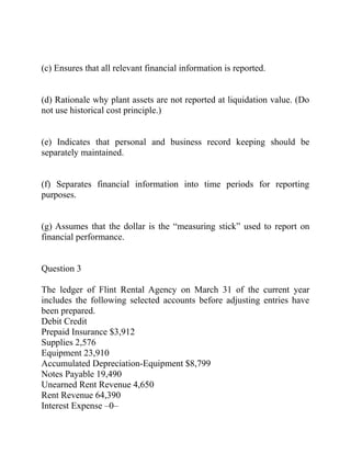 (c) Ensures that all relevant financial information is reported.
(d) Rationale why plant assets are not reported at liquidation value. (Do
not use historical cost principle.)
(e) Indicates that personal and business record keeping should be
separately maintained.
(f) Separates financial information into time periods for reporting
purposes.
(g) Assumes that the dollar is the “measuring stick” used to report on
financial performance.
Question 3
The ledger of Flint Rental Agency on March 31 of the current year
includes the following selected accounts before adjusting entries have
been prepared.
Debit Credit
Prepaid Insurance $3,912
Supplies 2,576
Equipment 23,910
Accumulated Depreciation-Equipment $8,799
Notes Payable 19,490
Unearned Rent Revenue 4,650
Rent Revenue 64,390
Interest Expense –0–
 