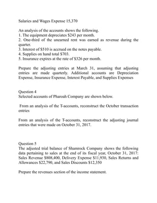 Salaries and Wages Expense 15,370
An analysis of the accounts shows the following.
1. The equipment depreciates $243 per month.
2. One-third of the unearned rent was earned as revenue during the
quarter.
3. Interest of $510 is accrued on the notes payable.
4. Supplies on hand total $703.
5. Insurance expires at the rate of $326 per month.
Prepare the adjusting entries at March 31, assuming that adjusting
entries are made quarterly. Additional accounts are Depreciation
Expense, Insurance Expense, Interest Payable, and Supplies Expenses
Question 4
Selected accounts of Pharoah Company are shown below.
From an analysis of the T-accounts, reconstruct the October transaction
entries
From an analysis of the T-accounts, reconstruct the adjusting journal
entries that were made on October 31, 2017.
Question 5
The adjusted trial balance of Shamrock Company shows the following
data pertaining to sales at the end of its fiscal year, October 31, 2017:
Sales Revenue $808,400, Delivery Expense $11,930, Sales Returns and
Allowances $22,790, and Sales Discounts $12,350
Prepare the revenues section of the income statement.
 