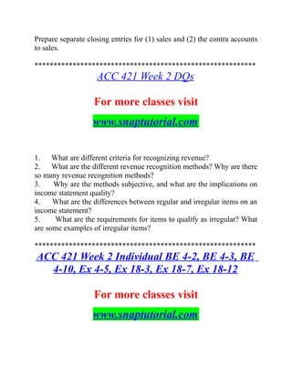 Prepare separate closing entries for (1) sales and (2) the contra accounts
to sales.
**********************************************************
ACC 421 Week 2 DQs
For more classes visit
www.snaptutorial.com
1. What are different criteria for recognizing revenue?
2. What are the different revenue recognition methods? Why are there
so many revenue recognition methods?
3. Why are the methods subjective, and what are the implications on
income statement quality?
4. What are the differences between regular and irregular items on an
income statement?
5. What are the requirements for items to qualify as irregular? What
are some examples of irregular items?
**********************************************************
ACC 421 Week 2 Individual BE 4-2, BE 4-3, BE
4-10, Ex 4-5, Ex 18-3, Ex 18-7, Ex 18-12
For more classes visit
www.snaptutorial.com
 