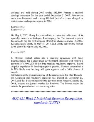 declared and paid during 2017 totaled $83,500. Prepare a retained
earnings statement for the year ended December 31,2017. Assume an
error was discovered and costing $88,840 (net of tax) was charged to
maintenance and repairs expense in 2014
Exercise 18-3
Exercise 18-3
On May 1, 2017, Monty Inc. entered into a contract to deliver one of its
specialty mowers to Kickapoo Landscaping Co. The contract requires
Kickapoo to pay the contract price of $890 in advance on May 15, 2017.
Kickapoo pays Monty on May 15, 2017, and Monty delivers the mower
(with cost of $532) on May 31, 2017.
Exercise 18-7
1. Blossom Biotech enters into a licensing agreement with Pang
Pharmaceutical for a drug under development. Blossom will receive a
payment of $7,900,000 if the drug receives regulatory approval. Based
on prior experience in the drug-approval process, Blossom determines it
is 70% likely that the drug will gain approval and a 30% chance of
denial.
(a) Determine the transaction price of the arrangement for Blair Biotech
(b) Assuming that regulatory approval was granted on December 20,
2017, and that Blossom received the payment from Pang on January 15,
2018, prepare the journal entries for Blossom. The license meets the
criteria for point-in-time revenue recognition.
**********************************************************
ACC 421 Week 2 Individual Revenue Recognition
standards (2 PPT)
 