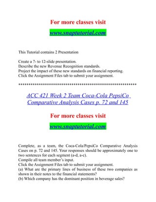 For more classes visit
www.snaptutorial.com
This Tutorial contains 2 Presentation
Create a 7- to 12-slide presentation.
Describe the new Revenue Recognition standards.
Project the impact of these new standards on financial reporting.
Click the Assignment Files tab to submit your assignment.
**********************************************************
ACC 421 Week 2 Team Coca-Cola PepsiCo
Comparative Analysis Cases p. 72 and 145
For more classes visit
www.snaptutorial.com
Complete, as a team, the Coca-Cola/PepsiCo Comparative Analysis
Cases on p. 72 and 145. Your responses should be approximately one to
two sentences for each segment (a-d, a-c).
Compile all team member’s input.
Click the Assignment Files tab to submit your assignment.
(a) What are the primary lines of business of these two companies as
shown in their notes to the financial statements?
(b) Which company has the dominant position in beverage sales?
 