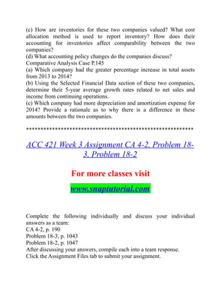 (c) How are inventories for these two companies valued? What cost
allocation method is used to report inventory? How does their
accounting for inventories affect comparability between the two
companies?
(d) What accounting policy changes do the companies discuss?
Comparative Analysis Case P.145
(a) Which company had the greater percentage increase in total assets
from 2013 to 2014?
(b) Using the Selected Financial Data section of these two companies,
determine their 5-year average growth rates related to net sales and
income from continuing operations.
(c) Which company had more depreciation and amortization expense for
2014? Provide a rationale as to why there is a difference in these
amounts between the two companies.
**********************************************************
ACC 421 Week 3 Assignment CA 4-2, Problem 18-
3, Problem 18-2
For more classes visit
www.snaptutorial.com
Complete the following individually and discuss your individual
answers as a team:
CA 4-2, p. 190
Problem 18-3, p. 1043
Problem 18-2, p. 1047
After discussing your answers, compile each into a team response.
Click the Assignment Files tab to submit your assignment.
 