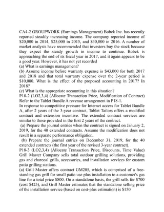 CA4-2 GROUPWORK (Earnings Management) Bobek Inc. has recently
reported steadily increasing income. The company reported income of
$20,000 in 2014, $25,000 in 2015, and $30,000 in 2016. A number of
market analysts have recommended that investors buy the stock because
they expect the steady growth in income to continue. Bobek is
approaching the end of its fiscal year in 2017, and it again appears to be
a good year. However, it has not yet recorded
(a) What is earnings management?
(b) Assume income before warranty expense is $43,000 for both 2017
and 2018 and that total warranty expense over the 2-year period is
$10,000. What is the effect of the proposed accounting in 2017? In
2018?
(c) What is the appropriate accounting in this situation?
P18-2 (LO2,3,4) (Allocate Transaction Price, Modification of Contract)
Refer to the Tablet Bundle A revenue arrangement in P18-1.
In response to competitive pressure for Internet access for Tablet Bundle
A, after 2 years of the 3-year contract, Tablet Tailors offers a modified
contract and extension incentive. The extended contract services are
similar to those provided in the first 2 years of the contract.
(a) Prepare the journal entries when the contract is signed on January 2,
2019, for the 40 extended contracts. Assume the modification does not
result in a separate performance obligation.
(b) Prepare the journal entries on December 31, 2019, for the 40
extended contracts (the first year of the revised 3-year contract).
P18-3 (LO2,3,4) (Allocate Transaction Price, Discounts, Time Value)
Grill Master Company sells total outdoor grilling solutions, providing
gas and charcoal grills, accessories, and installation services for custom
patio grilling stations.
(a) Grill Master offers contract GM205, which is comprised of a free-
standing gas grill for small patio use plus installation to a customer's gas
line for a total price $800. On a standalone basis, the grill sells for $700
(cost $425), and Grill Master estimates that the standalone selling price
of the installation service (based on cost-plus estimation) is $150
 