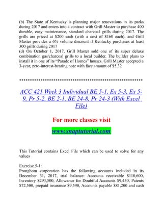 (b) The State of Kentucky is planning major renovations in its parks
during 2017 and enters into a contract with Grill Master to purchase 400
durable, easy maintenance, standard charcoal grills during 2017. The
grills are priced at $200 each (with a cost of $160 each), and Grill
Master provides a 6% volume discount if Kentucky purchases at least
300 grills during 2017
(d) On October 1, 2017, Grill Master sold one of its super deluxe
combination gas/charcoal grills to a local builder. The builder plans to
install it in one of its “Parade of Homes” houses. Grill Master accepted a
3-year, zero-interest-bearing note with face amount of $5,32
**********************************************************
ACC 421 Week 3 Individual BE 5-1, Ex 5-3, Ex 5-
9, Pr 5-2, BE 2-1, BE 24-8, Pr 24-3 (With Excel
File)
For more classes visit
www.snaptutorial.com
This Tutorial contains Excel File which can be used to solve for any
values
Exercise 5-1:
Pronghom corporation has the following accounts included in its
December 31, 2017, trial balance: Accounts receivable $110,600,
Inventory $293,500, Allowance for Doubtful Accounts $9,450, Patents
$72,500, prepaid insurance $9,590, Accounts payable $81,200 and cash
 