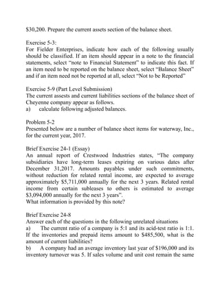 $30,200. Prepare the current assets section of the balance sheet.
Exercise 5-3:
For Fielder Enterprises, indicate how each of the following usually
should be classified. If an item should appear in a note to the financial
statements, select “note to Financial Statement” to indicate this fact. If
an item need to be reported on the balance sheet, select “Balance Sheet”
and if an item need not be reported at all, select “Not to be Reported”
Exercise 5-9 (Part Level Submission)
The current assests and current liabilities sections of the balance sheet of
Cheyenne company appear as follows.
a) calculate following adjusted balances.
Problem 5-2
Presented below are a number of balance sheet items for waterway, Inc.,
for the current year, 2017.
Brief Exercise 24-1 (Essay)
An annual report of Crestwood Industries states, “The company
subsidiaries have long-term leases expiring on various dates after
December 31,2017. Amounts payables under such commitments,
without reduction for related rental income, are expected to average
approximately $5,711,000 annually for the next 3 years. Related rental
income from certain subleases to others is estimated to average
$3,094,000 annually for the next 3 years”.
What information is provided by this note?
Brief Exercise 24-8
Answer each of the questions in the following unrelated situations
a) The current ratio of a company is 5:1 and its acid-test ratio is 1:1.
If the inventories and prepaid items amount to $485,500, what is the
amount of current liabilities?
b) A company had an average inventory last year of $196,000 and its
inventory turnover was 5. If sales volume and unit cost remain the same
 