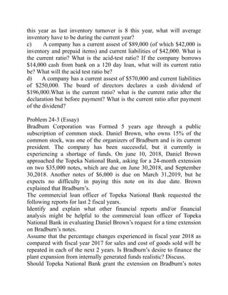 this year as last inventory turnover is 8 this year, what will average
inventory have to be during the current year?
c) A company has a current assest of $89,000 (of which $42,000 is
inventory and prepaid items) and current liabilities of $42,000. What is
the current ratio? What is the acid-test ratio? If the company borrows
$14,000 cash from bank on a 120 day loan, what will its current ratio
be? What will the acid test ratio be?
d) A company has a current assest of $570,000 and current liabilities
of $250,000. The board of directors declares a cash dividend of
$196,000.What is the current ratio? what is the current ratio after the
declaration but before payment? What is the current ratio after payment
of the dividend?
Problem 24-3 (Essay)
Bradbum Corporation was Formed 5 years age through a public
subscription of common stock. Daniel Brown, who owns 15% of the
common stock, was one of the organizers of Bradburn and is its current
president. The company has been successful, but it currently is
experiencing a shortage of funds. On june 10, 2018, Daniel Brown
approached the Topeka National Bank, asking for a 24-month extension
on two $35,000 notes, which are due on June 30,2018, and September
30,2018. Another notes of $6,000 is due on March 31,2019, but he
expects no difficulty in paying this note on its due date. Brown
explained that Bradburn’s.
The commercial loan officer of Topeka National Bank requested the
following reports for last 2 fiscal years.
Identify and explain what other financial reports and/or financial
analysis might be helpful to the commercial loan officer of Topeka
National Bank in evaluating Daniel Brown’s request for a time extension
on Bradburn’s notes.
Assume that the percentage changes experienced in fiscal year 2018 as
compared with fiscal year 2017 for sales and cost of goods sold will be
repeated in each of the next 2 years. Is Bradburn’s desire to finance the
plant expansion from internally generated funds realistic? Discuss.
Should Topeka National Bank grant the extension on Bradburn’s notes
 