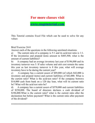 For more classes visit
www.snaptutorial.com
This Tutorial contains Excel File which can be used to solve for any
values
Brief Exercise 24-8
Answer each of the questions in the following unrelated situations
a) The current ratio of a company is 5:1 and its acid-test ratio is 1:1.
If the inventories and prepaid items amount to $485,500, what is the
amount of current liabilities?
b) A company had an average inventory last year of $196,000 and its
inventory turnover was 5. If sales volume and unit cost remain the same
this year as last inventory turnover is 8 this year, what will average
inventory have to be during the current year?
c) A company has a current assest of $89,000 (of which $42,000 is
inventory and prepaid items) and current liabilities of $42,000. What is
the current ratio? What is the acid-test ratio? If the company borrows
$14,000 cash from bank on a 120 day loan, what will its current ratio
be? What will the acid test ratio be?
d) A company has a current assest of $570,000 and current liabilities
of $250,000. The board of directors declares a cash dividend of
$196,000.What is the current ratio? what is the current ratio after the
declaration but before payment? What is the current ratio after payment
of the dividend?
**********************************************************
 