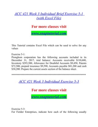 ACC 421 Week 3 Individual Brief Exercise 5-1
(with Excel File)
For more classes visit
www.snaptutorial.com
This Tutorial contains Excel File which can be used to solve for any
values
Exercise 5-1:
Pronghom corporation has the following accounts included in its
December 31, 2017, trial balance: Accounts receivable $110,600,
Inventory $293,500, Allowance for Doubtful Accounts $9,450, Patents
$72,500, prepaid insurance $9,590, Accounts payable $81,200 and cash
$30,200. Prepare the current assets section of the balance sheet.
**********************************************************
ACC 421 Week 3 Individual Exercise 5-3
For more classes visit
www.snaptutorial.com
Exercise 5-3:
For Fielder Enterprises, indicate how each of the following usually
 