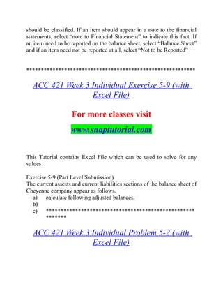 should be classified. If an item should appear in a note to the financial
statements, select “note to Financial Statement” to indicate this fact. If
an item need to be reported on the balance sheet, select “Balance Sheet”
and if an item need not be reported at all, select “Not to be Reported”
**********************************************************
ACC 421 Week 3 Individual Exercise 5-9 (with
Excel File)
For more classes visit
www.snaptutorial.com
This Tutorial contains Excel File which can be used to solve for any
values
Exercise 5-9 (Part Level Submission)
The current assests and current liabilities sections of the balance sheet of
Cheyenne company appear as follows.
a) calculate following adjusted balances.
b)
c) ***************************************************
*******
ACC 421 Week 3 Individual Problem 5-2 (with
Excel File)
 