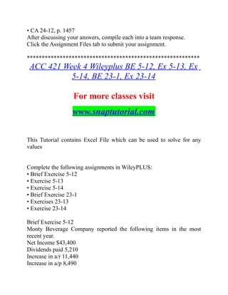• CA 24-12, p. 1457
After discussing your answers, compile each into a team response.
Click the Assignment Files tab to submit your assignment.
**********************************************************
ACC 421 Week 4 Wileyplus BE 5-12, Ex 5-13, Ex
5-14, BE 23-1, Ex 23-14
For more classes visit
www.snaptutorial.com
This Tutorial contains Excel File which can be used to solve for any
values
Complete the following assignments in WileyPLUS:
• Brief Exercise 5-12
• Exercise 5-13
• Exercise 5-14
• Brief Exercise 23-1
• Exercises 23-13
• Exercise 23-14
Brief Exercise 5-12
Monty Beverage Company reported the following items in the most
recent year.
Net Income $43,400
Dividends paid 5,210
Increase in a/r 11,440
Increase in a/p 8,490
 