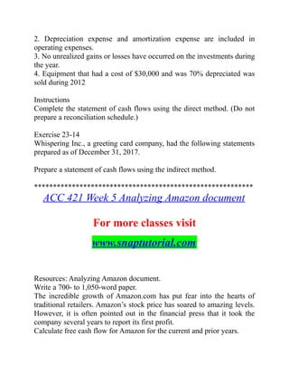 2. Depreciation expense and amortization expense are included in
operating expenses.
3. No unrealized gains or losses have occurred on the investments during
the year.
4. Equipment that had a cost of $30,000 and was 70% depreciated was
sold during 2012
Instructions
Complete the statement of cash flows using the direct method. (Do not
prepare a reconciliation schedule.)
Exercise 23-14
Whispering Inc., a greeting card company, had the following statements
prepared as of December 31, 2017.
Prepare a statement of cash flows using the indirect method.
**********************************************************
ACC 421 Week 5 Analyzing Amazon document
For more classes visit
www.snaptutorial.com
Resources: Analyzing Amazon document.
Write a 700- to 1,050-word paper.
The incredible growth of Amazon.com has put fear into the hearts of
traditional retailers. Amazon’s stock price has soared to amazing levels.
However, it is often pointed out in the financial press that it took the
company several years to report its first profit.
Calculate free cash flow for Amazon for the current and prior years.
 