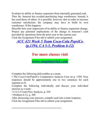 Evaluate its ability to finance expansion from internally generated cash.
Thus far, Amazon has avoided purchasing large warehouses. Instead, it
has used those of others. It is possible, however, that in order to increase
customer satisfaction, the company may have to build its own
warehouses. If this happens:
Describe how your impression of its ability to finance expansion change.
Project any potential implications of the change in Amazon’s cash
provided by operations from the prior year to the current year.
Click the Assignment Files tab to submit your assignment.
ACC 421 Week 5 Team Coca-Cola PepsiCo
(p,1394, CA 5-5, Problem 6-12)
For more classes visit
www.snaptutorial.com
Complete the following deliverables as a team:
• The Coca-Cola/PepsiCo Comparative Analysis Case on p. 1394. Your
responses should be approximately one to two sentences for each
segment (a-f).
Complete the following individually and discuss your individual
answers as a team:
• CA 5-5 Cash Flow Analysis, p. 254
• Problem 6-12, p. 309
After discussing your answers, compile each into a team response.
Click the Assignment Files tab to submit your assignment.
**********************************************************
 