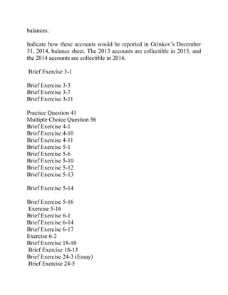 balances.
Indicate how these accounts would be reported in Grinkov’s December
31, 2014, balance sheet. The 2013 accounts are collectible in 2015, and
the 2014 accounts are collectible in 2016.
Brief Exercise 3-1
Brief Exercise 3-3
Brief Exercise 3-7
Brief Exercise 3-11
Practice Question 41
Multiple Choice Question 56
Brief Exercise 4-1
Brief Exercise 4-10
Brief Exercise 4-11
Brief Exercise 5-1
Brief Exercise 5-6
Brief Exercise 5-10
Brief Exercise 5-12
Brief Exercise 5-13
Brief Exercise 5-14
Brief Exercise 5-16
Exercise 5-16
Brief Exercise 6-1
Brief Exercise 6-14
Brief Exercise 6-17
Exercise 6-2
Brief Exercise 18-10
Brief Exercise 18-13
Brief Exercise 24-3 (Essay)
Brief Exercise 24-5
 