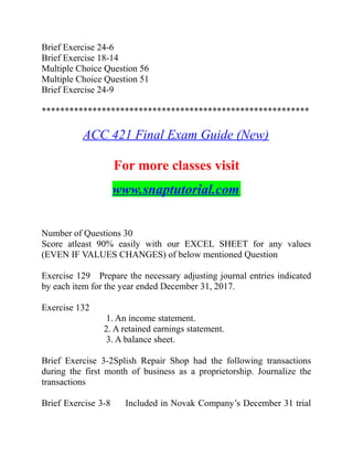 Brief Exercise 24-6
Brief Exercise 18-14
Multiple Choice Question 56
Multiple Choice Question 51
Brief Exercise 24-9
**********************************************************
ACC 421 Final Exam Guide (New)
For more classes visit
www.snaptutorial.com
Number of Questions 30
Score atleast 90% easily with our EXCEL SHEET for any values
(EVEN IF VALUES CHANGES) of below mentioned Question
Exercise 129 Prepare the necessary adjusting journal entries indicated
by each item for the year ended December 31, 2017.
Exercise 132
1. An income statement.
2. A retained earnings statement.
3. A balance sheet.
Brief Exercise 3-2Splish Repair Shop had the following transactions
during the first month of business as a proprietorship. Journalize the
transactions
Brief Exercise 3-8 Included in Novak Company’s December 31 trial
 
