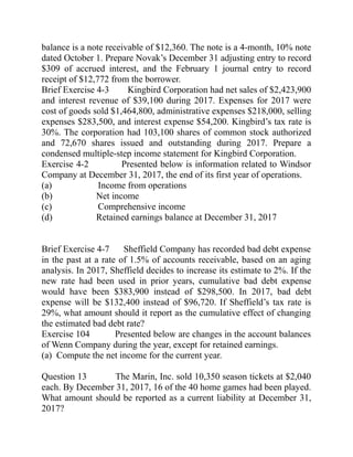 balance is a note receivable of $12,360. The note is a 4-month, 10% note
dated October 1. Prepare Novak’s December 31 adjusting entry to record
$309 of accrued interest, and the February 1 journal entry to record
receipt of $12,772 from the borrower.
Brief Exercise 4-3 Kingbird Corporation had net sales of $2,423,900
and interest revenue of $39,100 during 2017. Expenses for 2017 were
cost of goods sold $1,464,800, administrative expenses $218,000, selling
expenses $283,500, and interest expense $54,200. Kingbird’s tax rate is
30%. The corporation had 103,100 shares of common stock authorized
and 72,670 shares issued and outstanding during 2017. Prepare a
condensed multiple-step income statement for Kingbird Corporation.
Exercise 4-2 Presented below is information related to Windsor
Company at December 31, 2017, the end of its first year of operations.
(a) Income from operations
(b) Net income
(c) Comprehensive income
(d) Retained earnings balance at December 31, 2017
Brief Exercise 4-7 Sheffield Company has recorded bad debt expense
in the past at a rate of 1.5% of accounts receivable, based on an aging
analysis. In 2017, Sheffield decides to increase its estimate to 2%. If the
new rate had been used in prior years, cumulative bad debt expense
would have been $383,900 instead of $298,500. In 2017, bad debt
expense will be $132,400 instead of $96,720. If Sheffield’s tax rate is
29%, what amount should it report as the cumulative effect of changing
the estimated bad debt rate?
Exercise 104 Presented below are changes in the account balances
of Wenn Company during the year, except for retained earnings.
(a) Compute the net income for the current year.
Question 13 The Marin, Inc. sold 10,350 season tickets at $2,040
each. By December 31, 2017, 16 of the 40 home games had been played.
What amount should be reported as a current liability at December 31,
2017?
 