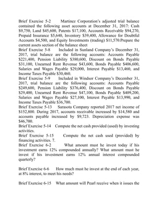 Brief Exercise 5-2 Martinez Corporation’s adjusted trial balance
contained the following asset accounts at December 31, 2017: Cash
$9,750, Land $45,600, Patents $17,100, Accounts Receivable $94,270,
Prepaid Insurance $5,640, Inventory $39,400, Allowance for Doubtful
Accounts $4,500, and Equity Investments (trading) $11,570.Prepare the
current assets section of the balance sheet
Brief Exercise 5-8 Included in Sunland Company’s December 31,
2017, trial balance are the following accounts: Accounts Payable
$221,400, Pension Liability $380,600, Discount on Bonds Payable
$31,100, Unearned Rent Revenue $43,600, Bonds Payable $406,600,
Salaries and Wages Payable $29,000, Interest Payable $13,460, and
Income Taxes Payable $30,460.
Brief Exercise 5-9 Included in Windsor Company’s December 31,
2017, trial balance are the following accounts: Accounts Payable
$249,600, Pension Liability $376,400, Discount on Bonds Payable
$29,400, Unearned Rent Revenue $47,100, Bonds Payable $409,200,
Salaries and Wages Payable $27,100, Interest Payable $13,990, and
Income Taxes Payable $36,700.
Brief Exercise 5-13 Sarasota Company reported 2017 net income of
$152,800. During 2017, accounts receivable increased by $14,580 and
accounts payable increased by $9,723. Depreciation expense was
$46,700.
Brief Exercise 5-14 Compute the net cash provided (used) by investing
activities.
Brief Exercise 5-15 Compute the net cash used (provided) by
financing activities. 7.
Brief Exercise 6-2 What amount must he invest today if his
investment earns 12% compounded annually? What amount must he
invest if his investment earns 12% annual interest compounded
quarterly?
Brief Exercise 6-6 How much must he invest at the end of each year,
at 8% interest, to meet his needs?
Brief Exercise 6-15 What amount will Pearl receive when it issues the
 