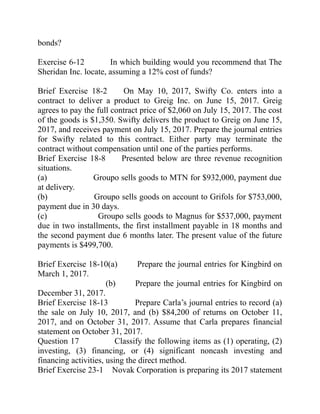 bonds?
Exercise 6-12 In which building would you recommend that The
Sheridan Inc. locate, assuming a 12% cost of funds?
Brief Exercise 18-2 On May 10, 2017, Swifty Co. enters into a
contract to deliver a product to Greig Inc. on June 15, 2017. Greig
agrees to pay the full contract price of $2,060 on July 15, 2017. The cost
of the goods is $1,350. Swifty delivers the product to Greig on June 15,
2017, and receives payment on July 15, 2017. Prepare the journal entries
for Swifty related to this contract. Either party may terminate the
contract without compensation until one of the parties performs.
Brief Exercise 18-8 Presented below are three revenue recognition
situations.
(a) Groupo sells goods to MTN for $932,000, payment due
at delivery.
(b) Groupo sells goods on account to Grifols for $753,000,
payment due in 30 days.
(c) Groupo sells goods to Magnus for $537,000, payment
due in two installments, the first installment payable in 18 months and
the second payment due 6 months later. The present value of the future
payments is $499,700.
Brief Exercise 18-10(a) Prepare the journal entries for Kingbird on
March 1, 2017.
(b) Prepare the journal entries for Kingbird on
December 31, 2017.
Brief Exercise 18-13 Prepare Carla’s journal entries to record (a)
the sale on July 10, 2017, and (b) $84,200 of returns on October 11,
2017, and on October 31, 2017. Assume that Carla prepares financial
statement on October 31, 2017.
Question 17 Classify the following items as (1) operating, (2)
investing, (3) financing, or (4) significant noncash investing and
financing activities, using the direct method.
Brief Exercise 23-1 Novak Corporation is preparing its 2017 statement
 