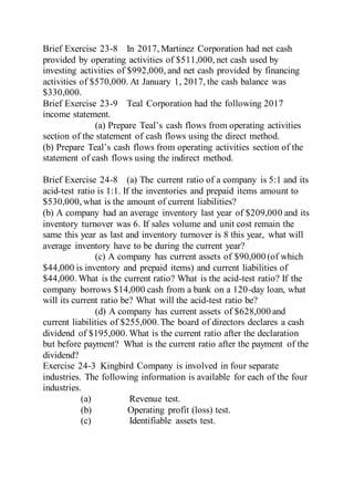Brief Exercise 23-8 In 2017, Martinez Corporation had net cash
provided by operating activities of $511,000, net cash used by
investing activities of $992,000, and net cash provided by financing
activities of $570,000. At January 1, 2017, the cash balance was
$330,000.
Brief Exercise 23-9 Teal Corporation had the following 2017
income statement.
(a) Prepare Teal’s cash flows from operating activities
section of the statement of cash flows using the direct method.
(b) Prepare Teal’s cash flows from operating activities section of the
statement of cash flows using the indirect method.
Brief Exercise 24-8 (a) The current ratio of a company is 5:1 and its
acid-test ratio is 1:1. If the inventories and prepaid items amount to
$530,000, what is the amount of current liabilities?
(b) A company had an average inventory last year of $209,000 and its
inventory turnover was 6. If sales volume and unit cost remain the
same this year as last and inventory turnover is 8 this year, what will
average inventory have to be during the current year?
(c) A company has current assets of $90,000 (of which
$44,000 is inventory and prepaid items) and current liabilities of
$44,000. What is the current ratio? What is the acid-test ratio? If the
company borrows $14,000 cash from a bank on a 120-day loan, what
will its current ratio be? What will the acid-test ratio be?
(d) A company has current assets of $628,000 and
current liabilities of $255,000.The board of directors declares a cash
dividend of $195,000. What is the current ratio after the declaration
but before payment? What is the current ratio after the payment of the
dividend?
Exercise 24-3 Kingbird Company is involved in four separate
industries. The following information is available for each of the four
industries.
(a) Revenue test.
(b) Operating profit (loss) test.
(c) Identifiable assets test.
 