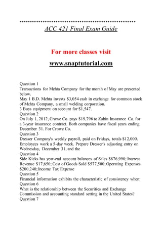 ******************************************************
ACC 421 Final Exam Guide
For more classes visit
www.snaptutorial.com
Question 1
Transactions for Mehta Company for the month of May are presented
below.
May 1 B.D. Mehta invests $3,054 cash in exchange for common stock
of Mehta Company, a small welding corporation.
3 Buys equipment on account for $1,547.
Question 2
On July 1, 2012, Crowe Co. pays $19,796 to Zubin Insurance Co. for
a 3-year insurance contract. Both companies have fiscal years ending
December 31. For Crowe Co.
Question 3
Dresser Company's weekly payroll, paid on Fridays, totals $12,000.
Employees work a 5-day week. Prepare Dresser's adjusting entry on
Wednesday, December 31, and the
Question 4
Side Kicks has year-end account balances of Sales $876,990; Interest
Revenue $17,650; Cost of Goods Sold $577,500; Operating Expenses
$200,240;Income Tax Expense
Question 5
Financial information exhibits the characteristic of consistency when:
Question 6
What is the relationship between the Securities and Exchange
Commission and accounting standard setting in the United States?
Question 7
 