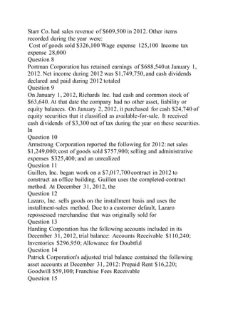 Starr Co. had sales revenue of $609,500 in 2012. Other items
recorded during the year were:
Cost of goods sold $326,100 Wage expense 125,100 Income tax
expense 28,000
Question 8
Portman Corporation has retained earnings of $688,540 at January 1,
2012. Net income during 2012 was $1,749,750, and cash dividends
declared and paid during 2012 totaled
Question 9
On January 1, 2012, Richards Inc. had cash and common stock of
$63,640. At that date the company had no other asset, liability or
equity balances. On January 2, 2012, it purchased for cash $24,740 of
equity securities that it classified as available-for-sale. It received
cash dividends of $3,300 net of tax during the year on these securities.
In
Question 10
Armstrong Corporation reported the following for 2012: net sales
$1,249,000;cost of goods sold $757,900; selling and administrative
expenses $325,400; and an unrealized
Question 11
Guillen, Inc. began work on a $7,017,700 contract in 2012 to
construct an office building. Guillen uses the completed-contract
method. At December 31, 2012, the
Question 12
Lazaro, Inc. sells goods on the installment basis and uses the
installment-sales method. Due to a customer default, Lazaro
repossessed merchandise that was originally sold for
Question 13
Harding Corporation has the following accounts included in its
December 31, 2012, trial balance: Accounts Receivable $110,240;
Inventories $296,950; Allowance for Doubtful
Question 14
Patrick Corporation's adjusted trial balance contained the following
asset accounts at December 31, 2012: Prepaid Rent $16,220;
Goodwill $59,100; Franchise Fees Receivable
Question 15
 