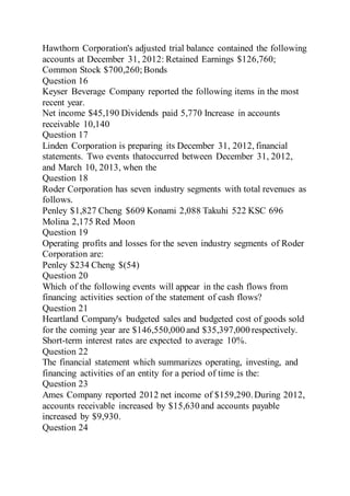 Hawthorn Corporation's adjusted trial balance contained the following
accounts at December 31, 2012: Retained Earnings $126,760;
Common Stock $700,260;Bonds
Question 16
Keyser Beverage Company reported the following items in the most
recent year.
Net income $45,190 Dividends paid 5,770 Increase in accounts
receivable 10,140
Question 17
Linden Corporation is preparing its December 31, 2012, financial
statements. Two events thatoccurred between December 31, 2012,
and March 10, 2013, when the
Question 18
Roder Corporation has seven industry segments with total revenues as
follows.
Penley $1,827 Cheng $609 Konami 2,088 Takuhi 522 KSC 696
Molina 2,175 Red Moon
Question 19
Operating profits and losses for the seven industry segments of Roder
Corporation are:
Penley $234 Cheng $(54)
Question 20
Which of the following events will appear in the cash flows from
financing activities section of the statement of cash flows?
Question 21
Heartland Company's budgeted sales and budgeted cost of goods sold
for the coming year are $146,550,000 and $35,397,000 respectively.
Short-term interest rates are expected to average 10%.
Question 22
The financial statement which summarizes operating, investing, and
financing activities of an entity for a period of time is the:
Question 23
Ames Company reported 2012 net income of $159,290.During 2012,
accounts receivable increased by $15,630 and accounts payable
increased by $9,930.
Question 24
 