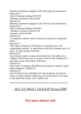Martinez Corporation engaged in the following cash transactions
during 2012.
Sale of land and building $191,970
Purchase of treasury stock 45,020
Question 25
Martinez Corporation engaged in the following cash transactions
during 2012.
Sale of land and building $184,990
Purchase of treasury stock 42,320
Purchase of land 46,050
Question 26
A comparative balance sheet for Orozco Corporation is presented
below.
Question 27
Chris Spear invested $11,999 today in a fund that earns 12%
compounded annually. To what amount will the investment grow in 3
years? To what amount would the
Question 28
Amy Monroe wants to create a fund today that will enable her to
withdraw $30,910 per year for 8 years, with the first withdrawal to
take place 4 years from today. If the fund
Question 29
Zach Taylor is settling a $26,000 loan due today by making 6 equal
annual payments of $6025.15.
Question 30
Lyle O 'Keefe invests $30,000 at 8% annual interest, leaving the
money invested without withdrawing any of the interest for 8 years.
At the end of the 8 years, Lyle withdrew the
******************************************************
ACC 421 Week 1 US GAAP Versus IFRS
For more classes visit
 