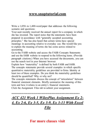 www.snaptutorial.com
Write a 1,050- to 1,400-word paper that addresses the following
scenario and questions:
Your aunt recently received the annual report for a company in which
she has invested. The report notes that the statements have been
prepared in accordance with “generally accepted accounting
principles.” She has also heard that certain terms have special
meanings in accounting relative to everyday use. She would like you
to explain the meaning of terms she has come across related to
accounting.
Go to the FASB website and access the FASB Concepts Statements
and use the IASB website to respond to the following items. (Provide
paragraph citations.) When you have accessed the documents, you can
use the search tool in your Internet browser.
Explain how “materiality” is defined by both FASB and IASB.
The concepts statements provide several examples in which specific
quantitative materiality guidelines are provided to firms. Identity at
least two of these examples. Do you think the materiality guidelines
should be quantified? Why or why not?
The concepts statements discuss the concept of “articulation” between
financial statement elements. Briefly summarize the meaning of this
term and how it relates to an entity’s financial statements.
Click the Assignment Files tab to submit your assignment.
******************************************************
ACC 421 Week 1 WileyPlus Assignment Ex 2-
4, Ex 2-6, Ex 3-5, Ex 3-9, Ex 3-13 With Excel
File
For more classes visit
 