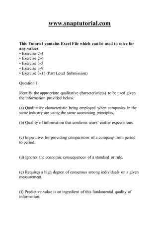 www.snaptutorial.com
This Tutorial contains Excel File which can be used to solve for
any values
• Exercise 2-4
• Exercise 2-6
• Exercise 3-5
• Exercise 3-9
• Exercise 3-13 (Part Level Submission)
Question 1
Identify the appropriate qualitative characteristic(s) to be used given
the information provided below.
(a) Qualitative characteristic being employed when companies in the
same industry are using the same accounting principles.
(b) Quality of information that confirms users’ earlier expectations.
(c) Imperative for providing comparisons of a company from period
to period.
(d) Ignores the economic consequences of a standard or rule.
(e) Requires a high degree of consensus among individuals on a given
measurement.
(f) Predictive value is an ingredient of this fundamental quality of
information.
 