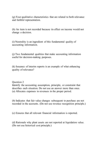 (g) Four qualitative characteristics that are related to both relevance
and faithful representation.
(h) An item is not recorded because its effect on income would not
change a decision.
(i) Neutrality is an ingredient of this fundamental quality of
accounting information.
(j) Two fundamental qualities that make accounting information
useful for decision-making purposes.
(k) Issuance of interim reports is an example of what enhancing
quality of relevance?
Question 2
Identify the accounting assumption, principle, or constraint that
describes each situation. Do not use an answer more than once.
(a) Allocates expenses to revenues in the proper period.
(b) Indicates that fair value changes subsequent to purchase are not
recorded in the accounts. (Do not use revenue recognition principle.)
(c) Ensures that all relevant financial information is reported.
(d) Rationale why plant assets are not reported at liquidation value.
(Do not use historical cost principle.)
 