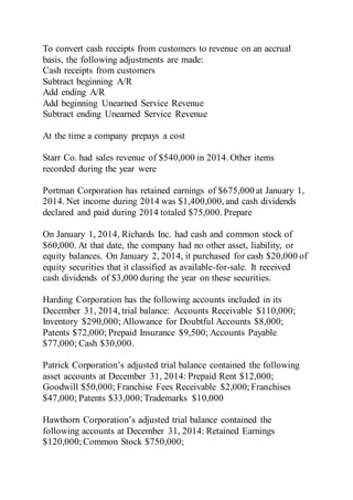 To convert cash receipts from customers to revenue on an accrual
basis, the following adjustments are made:
Cash receipts from customers
Subtract beginning A/R
Add ending A/R
Add beginning Unearned Service Revenue
Subtract ending Unearned Service Revenue
At the time a company prepays a cost
Starr Co. had sales revenue of $540,000 in 2014. Other items
recorded during the year were
Portman Corporation has retained earnings of $675,000 at January 1,
2014. Net income during 2014 was $1,400,000, and cash dividends
declared and paid during 2014 totaled $75,000. Prepare
On January 1, 2014, Richards Inc. had cash and common stock of
$60,000. At that date, the company had no other asset, liability, or
equity balances. On January 2, 2014, it purchased for cash $20,000 of
equity securities that it classified as available-for-sale. It received
cash dividends of $3,000 during the year on these securities.
Harding Corporation has the following accounts included in its
December 31, 2014, trial balance: Accounts Receivable $110,000;
Inventory $290,000; Allowance for Doubtful Accounts $8,000;
Patents $72,000; Prepaid Insurance $9,500; Accounts Payable
$77,000; Cash $30,000.
Patrick Corporation’s adjusted trial balance contained the following
asset accounts at December 31, 2014: Prepaid Rent $12,000;
Goodwill $50,000; Franchise Fees Receivable $2,000; Franchises
$47,000; Patents $33,000;Trademarks $10,000
Hawthorn Corporation’s adjusted trial balance contained the
following accounts at December 31, 2014: Retained Earnings
$120,000;Common Stock $750,000;
 