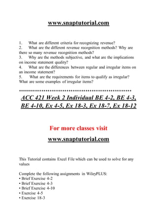 www.snaptutorial.com
1. What are different criteria for recognizing revenue?
2. What are the different revenue recognition methods? Why are
there so many revenue recognition methods?
3. Why are the methods subjective, and what are the implications
on income statement quality?
4. What are the differences between regular and irregular items on
an income statement?
5. What are the requirements for items to qualify as irregular?
What are some examples of irregular items?
******************************************************
ACC 421 Week 2 Individual BE 4-2, BE 4-3,
BE 4-10, Ex 4-5, Ex 18-3, Ex 18-7, Ex 18-12
For more classes visit
www.snaptutorial.com
This Tutorial contains Excel File which can be used to solve for any
values
Complete the following assignments in WileyPLUS:
• Brief Exercise 4-2
• Brief Exercise 4-3
• Brief Exercise 4-10
• Exercise 4-5
• Exercise 18-3
 