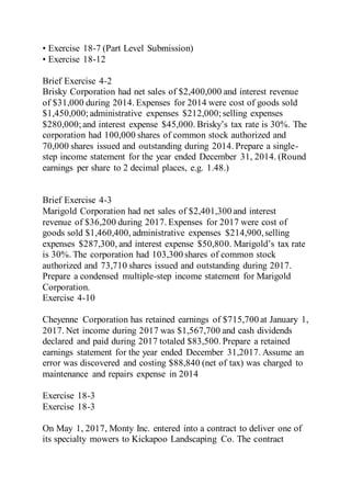 • Exercise 18-7 (Part Level Submission)
• Exercise 18-12
Brief Exercise 4-2
Brisky Corporation had net sales of $2,400,000 and interest revenue
of $31,000 during 2014. Expenses for 2014 were cost of goods sold
$1,450,000;administrative expenses $212,000; selling expenses
$280,000;and interest expense $45,000. Brisky’s tax rate is 30%. The
corporation had 100,000 shares of common stock authorized and
70,000 shares issued and outstanding during 2014. Prepare a single-
step income statement for the year ended December 31, 2014. (Round
earnings per share to 2 decimal places, e.g. 1.48.)
Brief Exercise 4-3
Marigold Corporation had net sales of $2,401,300 and interest
revenue of $36,200 during 2017. Expenses for 2017 were cost of
goods sold $1,460,400, administrative expenses $214,900,selling
expenses $287,300, and interest expense $50,800. Marigold’s tax rate
is 30%. The corporation had 103,300 shares of common stock
authorized and 73,710 shares issued and outstanding during 2017.
Prepare a condensed multiple-step income statement for Marigold
Corporation.
Exercise 4-10
Cheyenne Corporation has retained earnings of $715,700 at January 1,
2017. Net income during 2017 was $1,567,700 and cash dividends
declared and paid during 2017 totaled $83,500. Prepare a retained
earnings statement for the year ended December 31,2017. Assume an
error was discovered and costing $88,840 (net of tax) was charged to
maintenance and repairs expense in 2014
Exercise 18-3
Exercise 18-3
On May 1, 2017, Monty Inc. entered into a contract to deliver one of
its specialty mowers to Kickapoo Landscaping Co. The contract
 