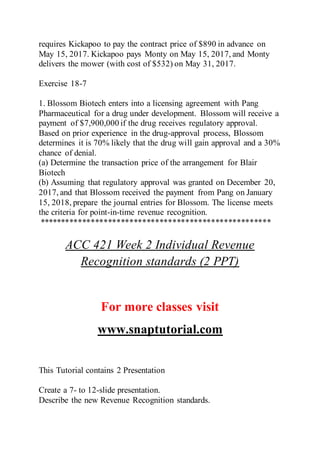 requires Kickapoo to pay the contract price of $890 in advance on
May 15, 2017. Kickapoo pays Monty on May 15, 2017, and Monty
delivers the mower (with cost of $532) on May 31, 2017.
Exercise 18-7
1. Blossom Biotech enters into a licensing agreement with Pang
Pharmaceutical for a drug under development. Blossom will receive a
payment of $7,900,000 if the drug receives regulatory approval.
Based on prior experience in the drug-approval process, Blossom
determines it is 70% likely that the drug will gain approval and a 30%
chance of denial.
(a) Determine the transaction price of the arrangement for Blair
Biotech
(b) Assuming that regulatory approval was granted on December 20,
2017, and that Blossom received the payment from Pang on January
15, 2018, prepare the journal entries for Blossom. The license meets
the criteria for point-in-time revenue recognition.
******************************************************
ACC 421 Week 2 Individual Revenue
Recognition standards (2 PPT)
For more classes visit
www.snaptutorial.com
This Tutorial contains 2 Presentation
Create a 7- to 12-slide presentation.
Describe the new Revenue Recognition standards.
 