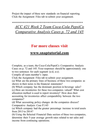 Project the impact of these new standards on financial reporting.
Click the Assignment Files tab to submit your assignment.
******************************************************
ACC 421 Week 2 Team Coca-Cola PepsiCo
Comparative Analysis Cases p. 72 and 145
For more classes visit
www.snaptutorial.com
Complete, as a team, the Coca-Cola/PepsiCo Comparative Analysis
Cases on p. 72 and 145. Your responses should be approximately one
to two sentences for each segment (a-d, a-c).
Compile all team member’s input.
Click the Assignment Files tab to submit your assignment.
(a) What are the primary lines of business of these two companies as
shown in their notes to the financial statements?
(b) Which company has the dominant position in beverage sales?
(c) How are inventories for these two companies valued? What cost
allocation method is used to report inventory? How does their
accounting for inventories affect comparability between the two
companies?
(d) What accounting policy changes do the companies discuss?
Comparative Analysis Case P.145
(a) Which company had the greater percentage increase in total assets
from 2013 to 2014?
(b) Using the Selected Financial Data section of these two companies,
determine their 5-year average growth rates related to net sales and
income from continuing operations.
 
