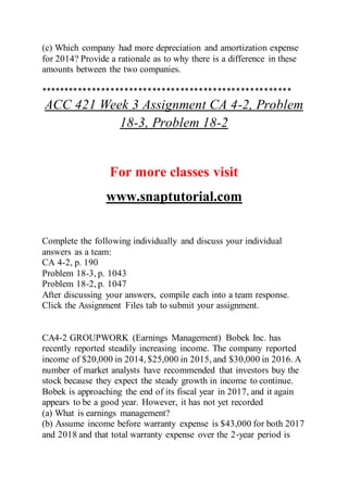 (c) Which company had more depreciation and amortization expense
for 2014? Provide a rationale as to why there is a difference in these
amounts between the two companies.
******************************************************
ACC 421 Week 3 Assignment CA 4-2, Problem
18-3, Problem 18-2
For more classes visit
www.snaptutorial.com
Complete the following individually and discuss your individual
answers as a team:
CA 4-2, p. 190
Problem 18-3, p. 1043
Problem 18-2, p. 1047
After discussing your answers, compile each into a team response.
Click the Assignment Files tab to submit your assignment.
CA4-2 GROUPWORK (Earnings Management) Bobek Inc. has
recently reported steadily increasing income. The company reported
income of $20,000 in 2014, $25,000 in 2015, and $30,000 in 2016. A
number of market analysts have recommended that investors buy the
stock because they expect the steady growth in income to continue.
Bobek is approaching the end of its fiscal year in 2017, and it again
appears to be a good year. However, it has not yet recorded
(a) What is earnings management?
(b) Assume income before warranty expense is $43,000 for both 2017
and 2018 and that total warranty expense over the 2-year period is
 
