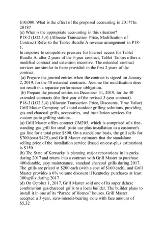 $10,000. What is the effect of the proposed accounting in 2017? In
2018?
(c) What is the appropriate accounting in this situation?
P18-2 (LO2,3,4) (Allocate Transaction Price, Modification of
Contract) Refer to the Tablet Bundle A revenue arrangement in P18-
1.
In response to competitive pressure for Internet access for Tablet
Bundle A, after 2 years of the 3-year contract, Tablet Tailors offers a
modified contract and extension incentive. The extended contract
services are similar to those provided in the first 2 years of the
contract.
(a) Prepare the journal entries when the contract is signed on January
2, 2019, for the 40 extended contracts. Assume the modification does
not result in a separate performance obligation.
(b) Prepare the journal entries on December 31, 2019, for the 40
extended contracts (the first year of the revised 3-year contract).
P18-3 (LO2,3,4) (Allocate Transaction Price, Discounts, Time Value)
Grill Master Company sells total outdoor grilling solutions, providing
gas and charcoal grills, accessories, and installation services for
custom patio grilling stations.
(a) Grill Master offers contract GM205, which is comprised of a free-
standing gas grill for small patio use plus installation to a customer's
gas line for a total price $800. On a standalone basis, the grill sells for
$700 (cost $425), and Grill Master estimates that the standalone
selling price of the installation service (based on cost-plus estimation)
is $150
(b) The State of Kentucky is planning major renovations in its parks
during 2017 and enters into a contract with Grill Master to purchase
400 durable, easy maintenance, standard charcoal grills during 2017.
The grills are priced at $200 each (with a cost of $160 each), and Grill
Master provides a 6% volume discount if Kentucky purchases at least
300 grills during 2017
(d) On October 1, 2017, Grill Master sold one of its super deluxe
combination gas/charcoal grills to a local builder. The builder plans to
install it in one of its “Parade of Homes” houses. Grill Master
accepted a 3-year, zero-interest-bearing note with face amount of
$5,32
 