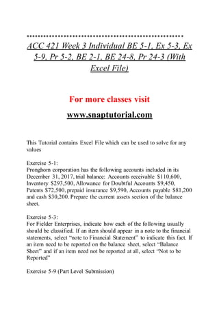 ******************************************************
ACC 421 Week 3 Individual BE 5-1, Ex 5-3, Ex
5-9, Pr 5-2, BE 2-1, BE 24-8, Pr 24-3 (With
Excel File)
For more classes visit
www.snaptutorial.com
This Tutorial contains Excel File which can be used to solve for any
values
Exercise 5-1:
Pronghom corporation has the following accounts included in its
December 31, 2017, trial balance: Accounts receivable $110,600,
Inventory $293,500, Allowance for Doubtful Accounts $9,450,
Patents $72,500, prepaid insurance $9,590, Accounts payable $81,200
and cash $30,200. Prepare the current assets section of the balance
sheet.
Exercise 5-3:
For Fielder Enterprises, indicate how each of the following usually
should be classified. If an item should appear in a note to the financial
statements, select “note to Financial Statement” to indicate this fact. If
an item need to be reported on the balance sheet, select “Balance
Sheet” and if an item need not be reported at all, select “Not to be
Reported”
Exercise 5-9 (Part Level Submission)
 