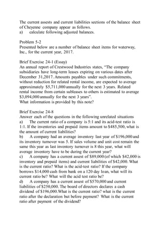The current assests and current liabilities sections of the balance sheet
of Cheyenne company appear as follows.
a) calculate following adjusted balances.
Problem 5-2
Presented below are a number of balance sheet items for waterway,
Inc., for the current year, 2017.
Brief Exercise 24-1 (Essay)
An annual report of Crestwood Industries states, “The company
subsidiaries have long-term leases expiring on various dates after
December 31,2017. Amounts payables under such commitments,
without reduction for related rental income, are expected to average
approximately $5,711,000 annually for the next 3 years. Related
rental income from certain subleases to others is estimated to average
$3,094,000 annually for the next 3 years”.
What information is provided by this note?
Brief Exercise 24-8
Answer each of the questions in the following unrelated situations
a) The current ratio of a company is 5:1 and its acid-test ratio is
1:1. If the inventories and prepaid items amount to $485,500, what is
the amount of current liabilities?
b) A company had an average inventory last year of $196,000 and
its inventory turnover was 5. If sales volume and unit cost remain the
same this year as last inventory turnover is 8 this year, what will
average inventory have to be during the current year?
c) A company has a current assest of $89,000 (of which $42,000 is
inventory and prepaid items) and current liabilities of $42,000. What
is the current ratio? What is the acid-test ratio? If the company
borrows $14,000 cash from bank on a 120 day loan, what will its
current ratio be? What will the acid test ratio be?
d) A company has a current assest of $570,000 and current
liabilities of $250,000. The board of directors declares a cash
dividend of $196,000.What is the current ratio? what is the current
ratio after the declaration but before payment? What is the current
ratio after payment of the dividend?
 