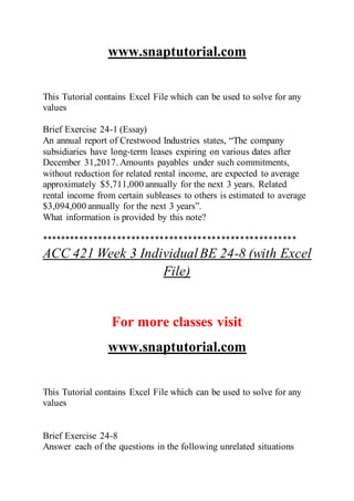 www.snaptutorial.com
This Tutorial contains Excel File which can be used to solve for any
values
Brief Exercise 24-1 (Essay)
An annual report of Crestwood Industries states, “The company
subsidiaries have long-term leases expiring on various dates after
December 31,2017. Amounts payables under such commitments,
without reduction for related rental income, are expected to average
approximately $5,711,000 annually for the next 3 years. Related
rental income from certain subleases to others is estimated to average
$3,094,000 annually for the next 3 years”.
What information is provided by this note?
******************************************************
ACC 421 Week 3 IndividualBE 24-8 (with Excel
File)
For more classes visit
www.snaptutorial.com
This Tutorial contains Excel File which can be used to solve for any
values
Brief Exercise 24-8
Answer each of the questions in the following unrelated situations
 
