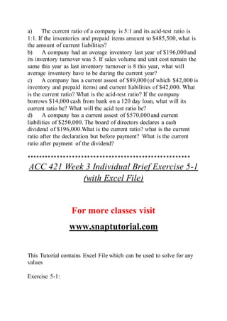 a) The current ratio of a company is 5:1 and its acid-test ratio is
1:1. If the inventories and prepaid items amount to $485,500, what is
the amount of current liabilities?
b) A company had an average inventory last year of $196,000 and
its inventory turnover was 5. If sales volume and unit cost remain the
same this year as last inventory turnover is 8 this year, what will
average inventory have to be during the current year?
c) A company has a current assest of $89,000 (of which $42,000 is
inventory and prepaid items) and current liabilities of $42,000. What
is the current ratio? What is the acid-test ratio? If the company
borrows $14,000 cash from bank on a 120 day loan, what will its
current ratio be? What will the acid test ratio be?
d) A company has a current assest of $570,000 and current
liabilities of $250,000. The board of directors declares a cash
dividend of $196,000.What is the current ratio? what is the current
ratio after the declaration but before payment? What is the current
ratio after payment of the dividend?
******************************************************
ACC 421 Week 3 Individual Brief Exercise 5-1
(with Excel File)
For more classes visit
www.snaptutorial.com
This Tutorial contains Excel File which can be used to solve for any
values
Exercise 5-1:
 