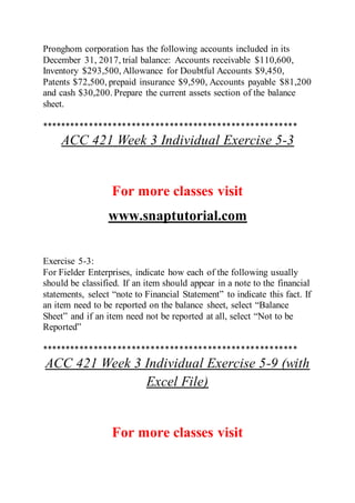 Pronghom corporation has the following accounts included in its
December 31, 2017, trial balance: Accounts receivable $110,600,
Inventory $293,500, Allowance for Doubtful Accounts $9,450,
Patents $72,500, prepaid insurance $9,590, Accounts payable $81,200
and cash $30,200. Prepare the current assets section of the balance
sheet.
******************************************************
ACC 421 Week 3 Individual Exercise 5-3
For more classes visit
www.snaptutorial.com
Exercise 5-3:
For Fielder Enterprises, indicate how each of the following usually
should be classified. If an item should appear in a note to the financial
statements, select “note to Financial Statement” to indicate this fact. If
an item need to be reported on the balance sheet, select “Balance
Sheet” and if an item need not be reported at all, select “Not to be
Reported”
******************************************************
ACC 421 Week 3 Individual Exercise 5-9 (with
Excel File)
For more classes visit
 