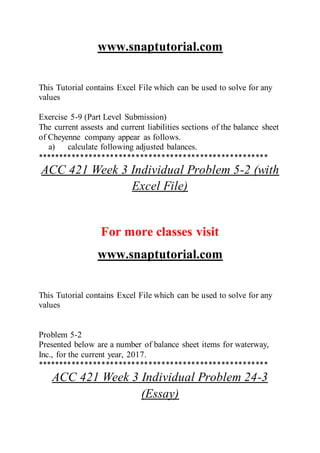 www.snaptutorial.com
This Tutorial contains Excel File which can be used to solve for any
values
Exercise 5-9 (Part Level Submission)
The current assests and current liabilities sections of the balance sheet
of Cheyenne company appear as follows.
a) calculate following adjusted balances.
******************************************************
ACC 421 Week 3 Individual Problem 5-2 (with
Excel File)
For more classes visit
www.snaptutorial.com
This Tutorial contains Excel File which can be used to solve for any
values
Problem 5-2
Presented below are a number of balance sheet items for waterway,
Inc., for the current year, 2017.
******************************************************
ACC 421 Week 3 Individual Problem 24-3
(Essay)
 