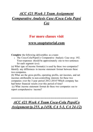 ACC 421 Week 3 Team Assignment
Comparative Analysis Case (Coca Cola Pepsi
Co)
For more classes visit
www.snaptutorial.com
Complete the following deliverables as a team:
 The Coca-Cola/PepsiCo Comparative Analysis Case on p. 192.
Your responses should be approximately one to two sentences
for each segment (a-c).
(a) What type of income format(s) is used by these two companies?
Identify any differences in income statement format between these
two companies.
(b) What are the gross profits, operating profits, net incomes, and net
incomes attributable to non-controlling interests for these two
companies over the 3-year period 2012-2014? Which company has
had better financial results over this period of time?
(c) What income statement format do these two companies use to
report comprehensive income?
******************************************************
ACC 421 Week 4 Team Coca-Cola PepsiCo
Assignment (p.255, p.1458, CA 5-3, CA 24-12)
 