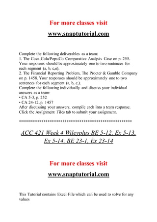 For more classes visit
www.snaptutorial.com
Complete the following deliverables as a team:
1. The Coca-Cola/PepsiCo Comparative Analysis Case on p. 255.
Your responses should be approximately one to two sentences for
each segment (a, b, c,e).
2. The Financial Reporting Problem, The Procter & Gamble Company
on p. 1458. Your responses should be approximately one to two
sentences for each segment (a, b, c,).
Complete the following individually and discuss your individual
answers as a team:
• CA 5-3, p. 252
• CA 24-12, p. 1457
After discussing your answers, compile each into a team response.
Click the Assignment Files tab to submit your assignment.
******************************************************
ACC 421 Week 4 Wileyplus BE 5-12, Ex 5-13,
Ex 5-14, BE 23-1, Ex 23-14
For more classes visit
www.snaptutorial.com
This Tutorial contains Excel File which can be used to solve for any
values
 
