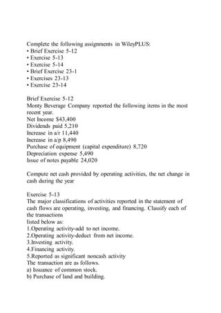 Complete the following assignments in WileyPLUS:
• Brief Exercise 5-12
• Exercise 5-13
• Exercise 5-14
• Brief Exercise 23-1
• Exercises 23-13
• Exercise 23-14
Brief Exercise 5-12
Monty Beverage Company reported the following items in the most
recent year.
Net Income $43,400
Dividends paid 5,210
Increase in a/r 11,440
Increase in a/p 8,490
Purchase of equipment (capital expenditure) 8,720
Depreciation expense 5,490
Issue of notes payable 24,020
Compute net cash provided by operating activities, the net change in
cash during the year
Exercise 5-13
The major classifications of activities reported in the statement of
cash flows are operating, investing, and financing. Classify each of
the transactions
listed below as:
1.Operating activity-add to net income.
2.Operating activity-deduct from net income.
3.Investing activity.
4.Financing activity.
5.Reported as significant noncash activity
The transaction are as follows.
a) Issuance of common stock.
b) Purchase of land and building.
 